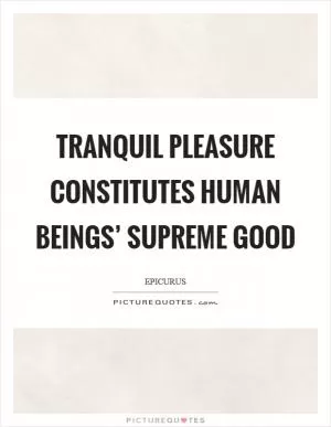 Tranquil pleasure constitutes human beings’ supreme good Picture Quote #1