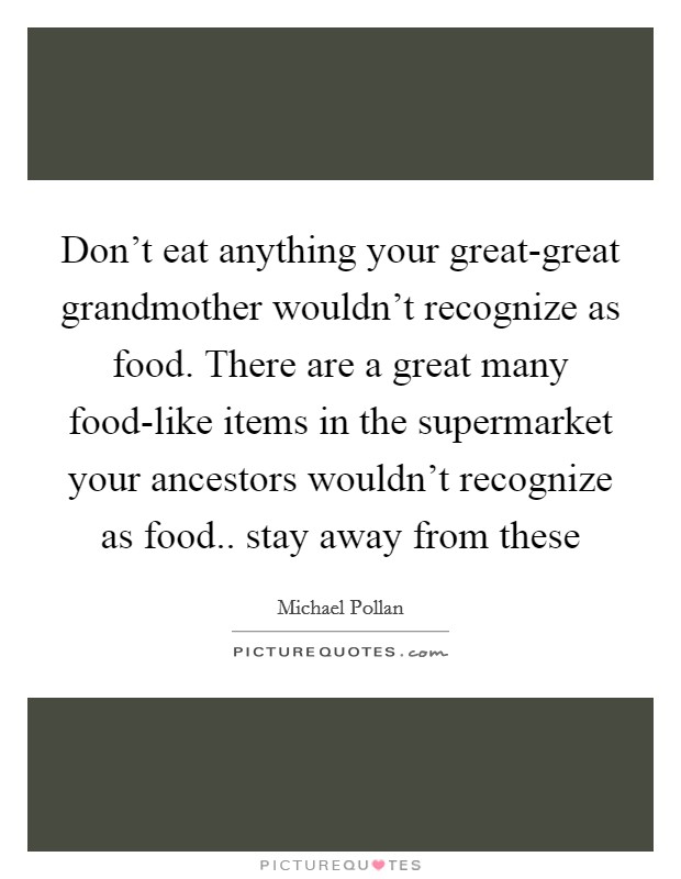 Don't eat anything your great-great grandmother wouldn't recognize as food. There are a great many food-like items in the supermarket your ancestors wouldn't recognize as food.. stay away from these Picture Quote #1