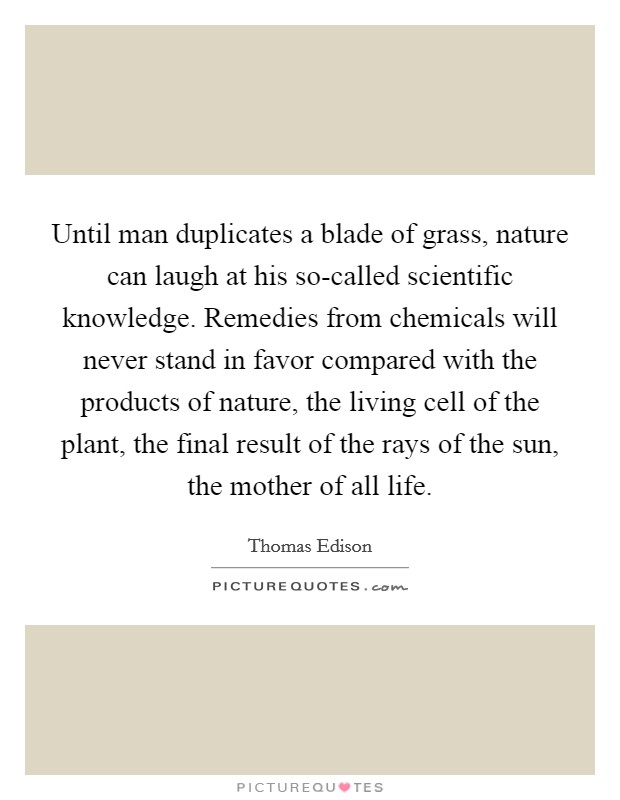 Until man duplicates a blade of grass, nature can laugh at his so-called scientific knowledge. Remedies from chemicals will never stand in favor compared with the products of nature, the living cell of the plant, the final result of the rays of the sun, the mother of all life Picture Quote #1