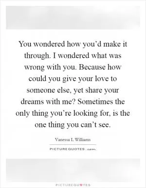 You wondered how you’d make it through. I wondered what was wrong with you. Because how could you give your love to someone else, yet share your dreams with me? Sometimes the only thing you’re looking for, is the one thing you can’t see Picture Quote #1