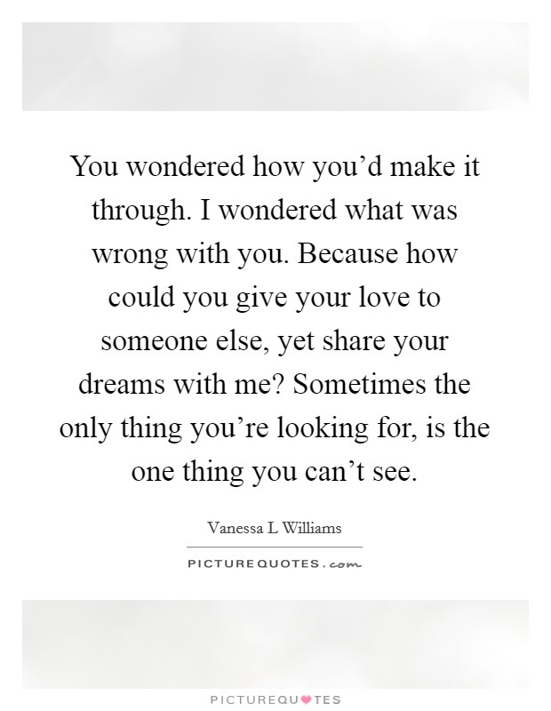 You wondered how you'd make it through. I wondered what was wrong with you. Because how could you give your love to someone else, yet share your dreams with me? Sometimes the only thing you're looking for, is the one thing you can't see Picture Quote #1