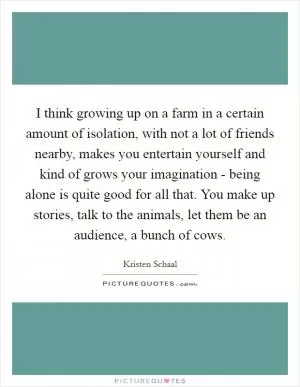 I think growing up on a farm in a certain amount of isolation, with not a lot of friends nearby, makes you entertain yourself and kind of grows your imagination - being alone is quite good for all that. You make up stories, talk to the animals, let them be an audience, a bunch of cows Picture Quote #1