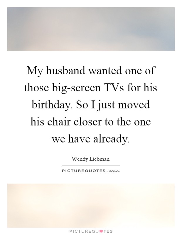 My husband wanted one of those big-screen TVs for his birthday. So I just moved his chair closer to the one we have already Picture Quote #1