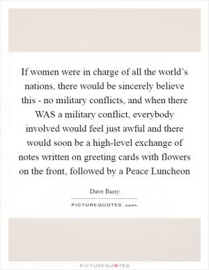 If women were in charge of all the world’s nations, there would be sincerely believe this - no military conflicts, and when there WAS a military conflict, everybody involved would feel just awful and there would soon be a high-level exchange of notes written on greeting cards with flowers on the front, followed by a Peace Luncheon Picture Quote #1