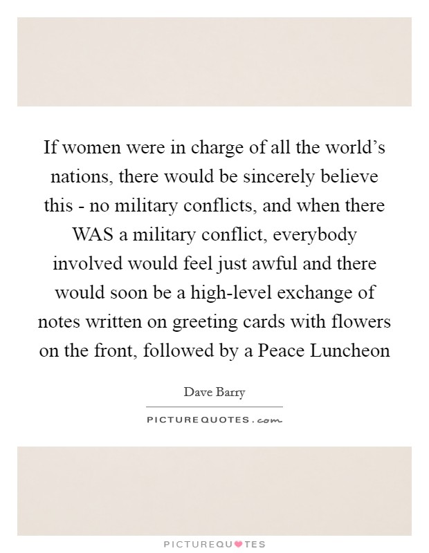 If women were in charge of all the world's nations, there would be sincerely believe this - no military conflicts, and when there WAS a military conflict, everybody involved would feel just awful and there would soon be a high-level exchange of notes written on greeting cards with flowers on the front, followed by a Peace Luncheon Picture Quote #1