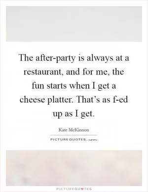 The after-party is always at a restaurant, and for me, the fun starts when I get a cheese platter. That’s as f-ed up as I get Picture Quote #1