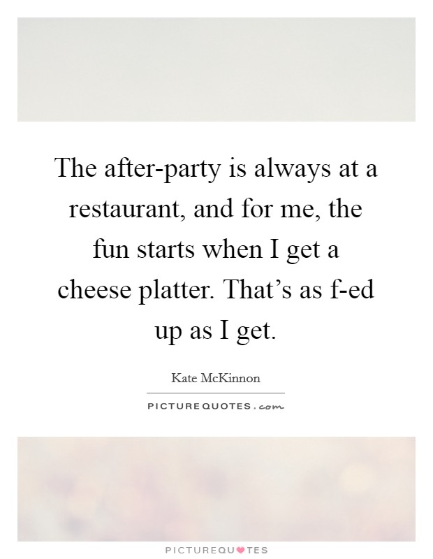 The after-party is always at a restaurant, and for me, the fun starts when I get a cheese platter. That's as f-ed up as I get Picture Quote #1