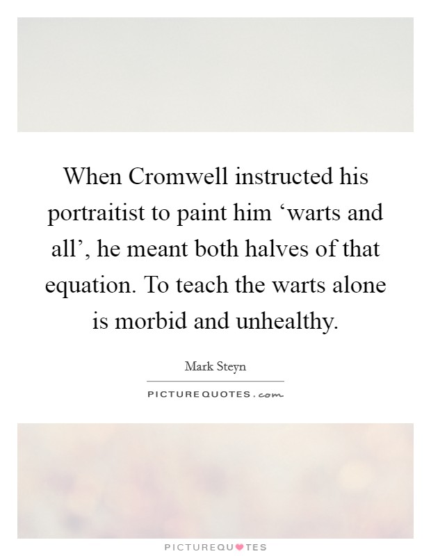 When Cromwell instructed his portraitist to paint him ‘warts and all', he meant both halves of that equation. To teach the warts alone is morbid and unhealthy Picture Quote #1