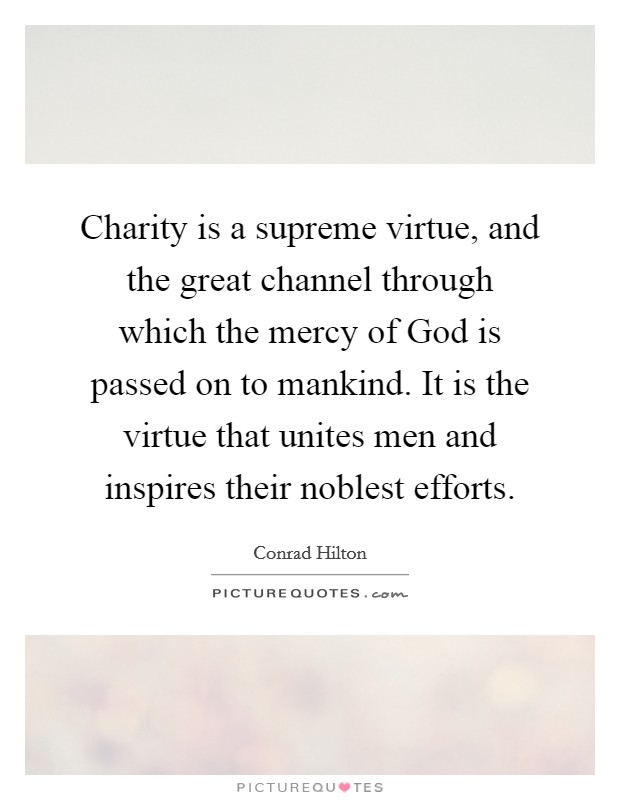 Charity is a supreme virtue, and the great channel through which the mercy of God is passed on to mankind. It is the virtue that unites men and inspires their noblest efforts Picture Quote #1