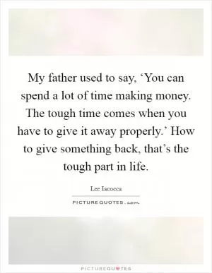 My father used to say, ‘You can spend a lot of time making money. The tough time comes when you have to give it away properly.’ How to give something back, that’s the tough part in life Picture Quote #1