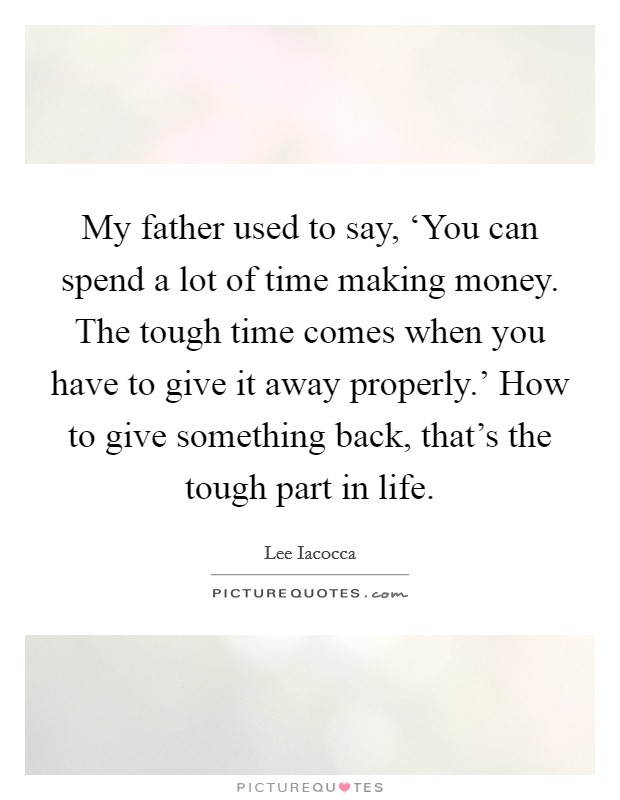 My father used to say, ‘You can spend a lot of time making money. The tough time comes when you have to give it away properly.' How to give something back, that's the tough part in life Picture Quote #1