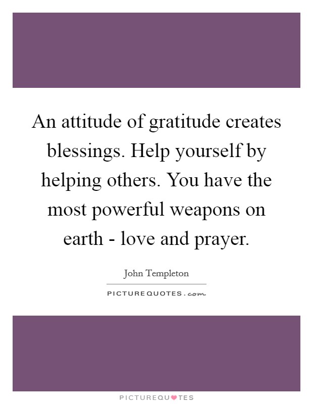 An attitude of gratitude creates blessings. Help yourself by helping others. You have the most powerful weapons on earth - love and prayer Picture Quote #1