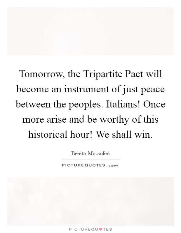 Tomorrow, the Tripartite Pact will become an instrument of just peace between the peoples. Italians! Once more arise and be worthy of this historical hour! We shall win Picture Quote #1