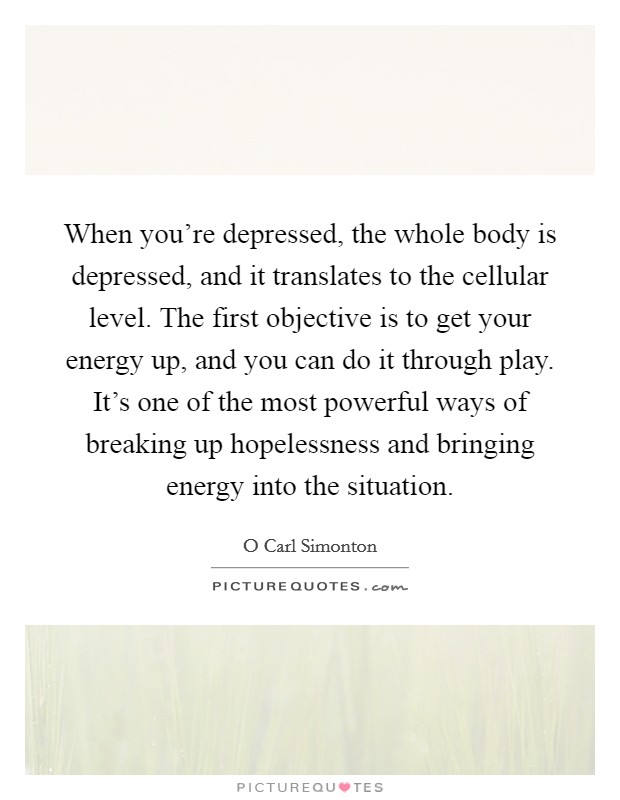 When you're depressed, the whole body is depressed, and it translates to the cellular level. The first objective is to get your energy up, and you can do it through play. It's one of the most powerful ways of breaking up hopelessness and bringing energy into the situation Picture Quote #1
