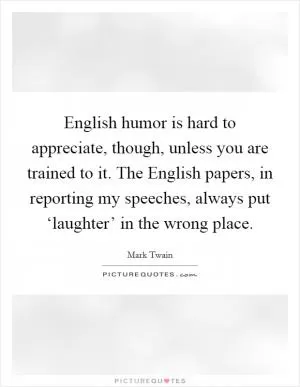 English humor is hard to appreciate, though, unless you are trained to it. The English papers, in reporting my speeches, always put ‘laughter’ in the wrong place Picture Quote #1