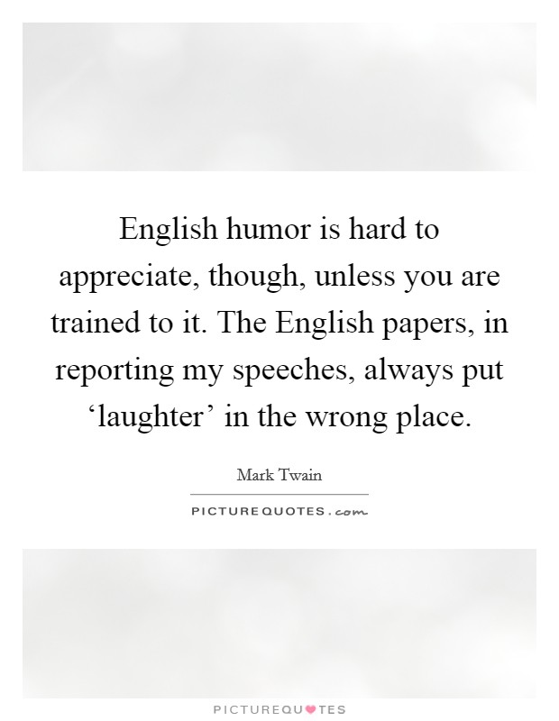 English humor is hard to appreciate, though, unless you are trained to it. The English papers, in reporting my speeches, always put ‘laughter' in the wrong place Picture Quote #1