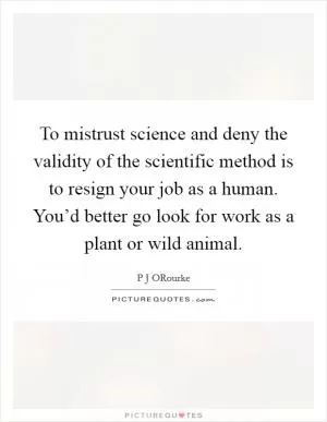 To mistrust science and deny the validity of the scientific method is to resign your job as a human. You’d better go look for work as a plant or wild animal Picture Quote #1