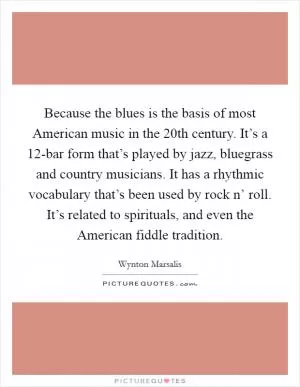 Because the blues is the basis of most American music in the 20th century. It’s a 12-bar form that’s played by jazz, bluegrass and country musicians. It has a rhythmic vocabulary that’s been used by rock n’ roll. It’s related to spirituals, and even the American fiddle tradition Picture Quote #1