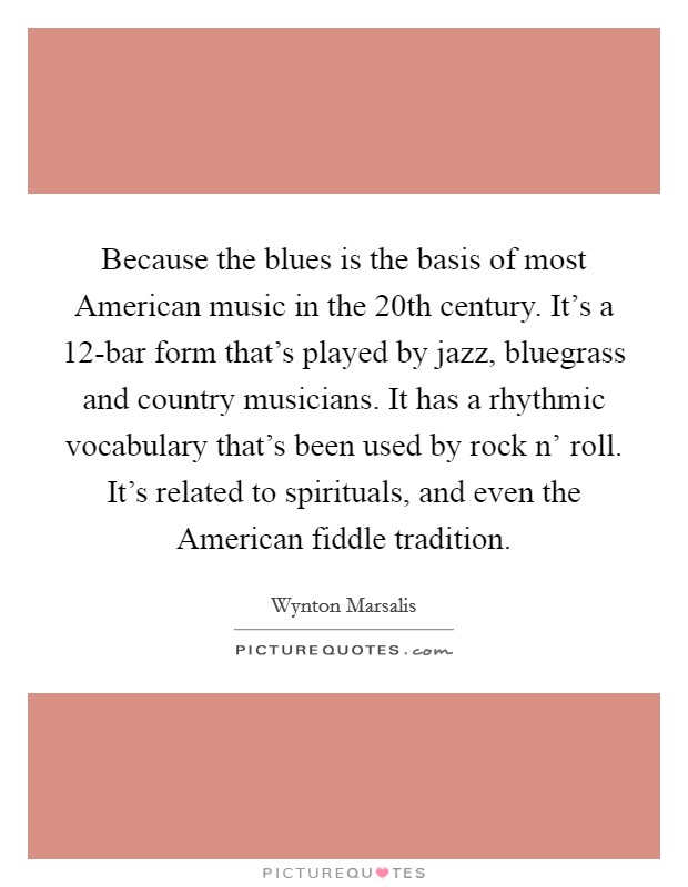 Because the blues is the basis of most American music in the 20th century. It's a 12-bar form that's played by jazz, bluegrass and country musicians. It has a rhythmic vocabulary that's been used by rock n' roll. It's related to spirituals, and even the American fiddle tradition Picture Quote #1
