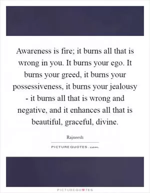 Awareness is fire; it burns all that is wrong in you. It burns your ego. It burns your greed, it burns your possessiveness, it burns your jealousy - it burns all that is wrong and negative, and it enhances all that is beautiful, graceful, divine Picture Quote #1