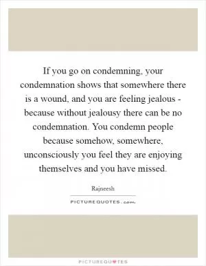 If you go on condemning, your condemnation shows that somewhere there is a wound, and you are feeling jealous - because without jealousy there can be no condemnation. You condemn people because somehow, somewhere, unconsciously you feel they are enjoying themselves and you have missed Picture Quote #1