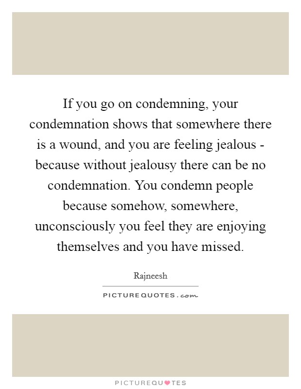 If you go on condemning, your condemnation shows that somewhere there is a wound, and you are feeling jealous - because without jealousy there can be no condemnation. You condemn people because somehow, somewhere, unconsciously you feel they are enjoying themselves and you have missed Picture Quote #1
