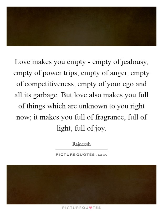 Love makes you empty - empty of jealousy, empty of power trips, empty of anger, empty of competitiveness, empty of your ego and all its garbage. But love also makes you full of things which are unknown to you right now; it makes you full of fragrance, full of light, full of joy Picture Quote #1