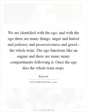 We are identified with the ego, and with the ego there are many things: anger and hatred and jealousy and possessiveness and greed - the whole train. The ego functions like an engine and there are many many compartments following it. Once the ego dies the whole train stops Picture Quote #1