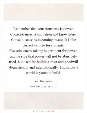 Remember that consciousness is power. Consciousness is education and knowledge. Consciousness is becoming aware. It is the perfect vehicle for students. Consciousness-raising is pertinent for power, and be sure that power will not be abusively used, but used for building trust and goodwill domestically and internationally. Tomorrow’s world is yours to build Picture Quote #1