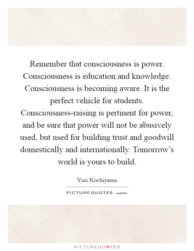 Remember that consciousness is power. Consciousness is education and knowledge. Consciousness is becoming aware. It is the perfect vehicle for students. Consciousness-raising is pertinent for power, and be sure that power will not be abusively used, but used for building trust and goodwill domestically and internationally. Tomorrow's world is yours to build Picture Quote #1