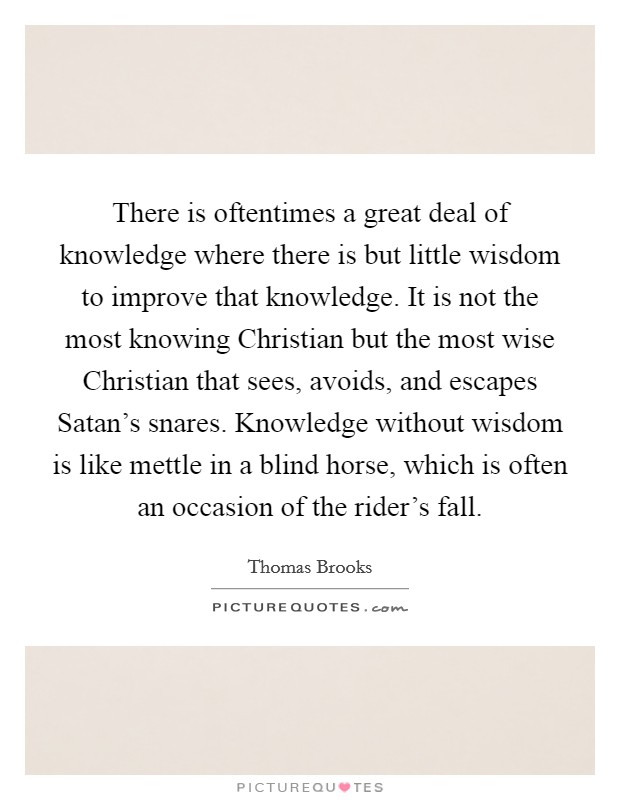 There is oftentimes a great deal of knowledge where there is but little wisdom to improve that knowledge. It is not the most knowing Christian but the most wise Christian that sees, avoids, and escapes Satan's snares. Knowledge without wisdom is like mettle in a blind horse, which is often an occasion of the rider's fall Picture Quote #1