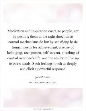 Motivation and inspiration energize people, not by pushing them in the right direction as control mechanisms do but by satisfying basic human needs for achievement, a sense of belonging, recognition, self-esteem, a feeling of control over one’s life, and the ability to live up to one’s ideals. Such feelings touch us deeply and elicit a powerful response Picture Quote #1
