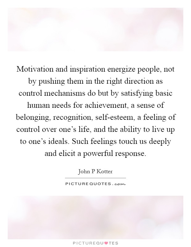 Motivation and inspiration energize people, not by pushing them in the right direction as control mechanisms do but by satisfying basic human needs for achievement, a sense of belonging, recognition, self-esteem, a feeling of control over one's life, and the ability to live up to one's ideals. Such feelings touch us deeply and elicit a powerful response Picture Quote #1