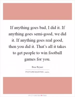 If anything goes bad, I did it. If anything goes semi-good, we did it. If anything goes real good, then you did it. That’s all it takes to get people to win football games for you Picture Quote #1