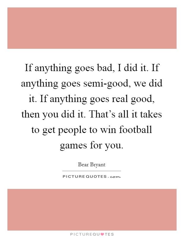 If anything goes bad, I did it. If anything goes semi-good, we did it. If anything goes real good, then you did it. That's all it takes to get people to win football games for you Picture Quote #1