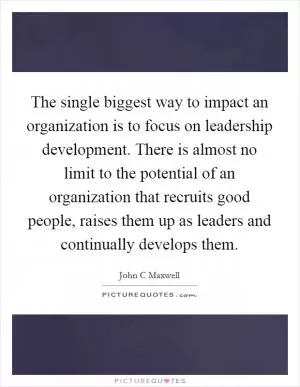 The single biggest way to impact an organization is to focus on leadership development. There is almost no limit to the potential of an organization that recruits good people, raises them up as leaders and continually develops them Picture Quote #1