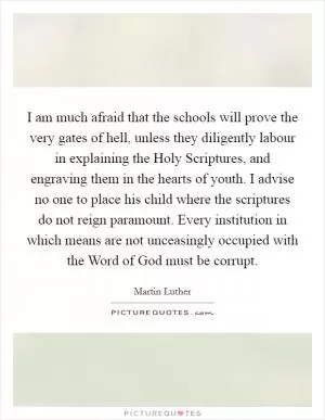 I am much afraid that the schools will prove the very gates of hell, unless they diligently labour in explaining the Holy Scriptures, and engraving them in the hearts of youth. I advise no one to place his child where the scriptures do not reign paramount. Every institution in which means are not unceasingly occupied with the Word of God must be corrupt Picture Quote #1