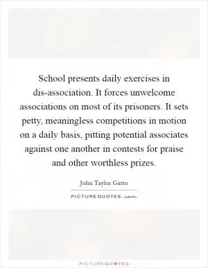 School presents daily exercises in dis-association. It forces unwelcome associations on most of its prisoners. It sets petty, meaningless competitions in motion on a daily basis, pitting potential associates against one another in contests for praise and other worthless prizes Picture Quote #1