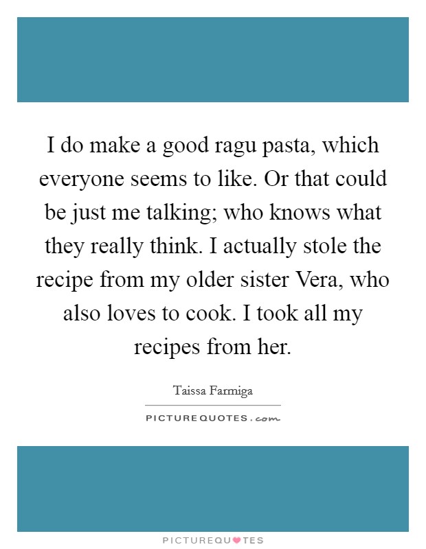 I do make a good ragu pasta, which everyone seems to like. Or that could be just me talking; who knows what they really think. I actually stole the recipe from my older sister Vera, who also loves to cook. I took all my recipes from her Picture Quote #1