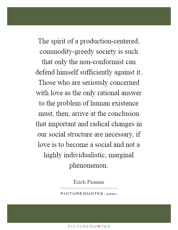 The spirit of a production-centered, commodity-greedy society is such that only the non-conformist can defend himself sufficiently against it. Those who are seriously concerned with love as the only rational answer to the problem of human existence must, then, arrive at the conclusion that important and radical changes in our social structure are necessary, if love is to become a social and not a highly individualistic, marginal phenomenon Picture Quote #1