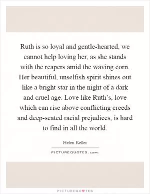 Ruth is so loyal and gentle-hearted, we cannot help loving her, as she stands with the reapers amid the waving corn. Her beautiful, unselfish spirit shines out like a bright star in the night of a dark and cruel age. Love like Ruth’s, love which can rise above conflicting creeds and deep-seated racial prejudices, is hard to find in all the world Picture Quote #1