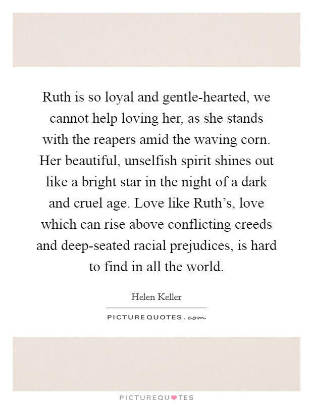 Ruth is so loyal and gentle-hearted, we cannot help loving her, as she stands with the reapers amid the waving corn. Her beautiful, unselfish spirit shines out like a bright star in the night of a dark and cruel age. Love like Ruth's, love which can rise above conflicting creeds and deep-seated racial prejudices, is hard to find in all the world Picture Quote #1