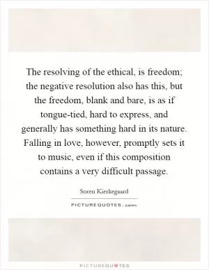 The resolving of the ethical, is freedom; the negative resolution also has this, but the freedom, blank and bare, is as if tongue-tied, hard to express, and generally has something hard in its nature. Falling in love, however, promptly sets it to music, even if this composition contains a very difficult passage Picture Quote #1