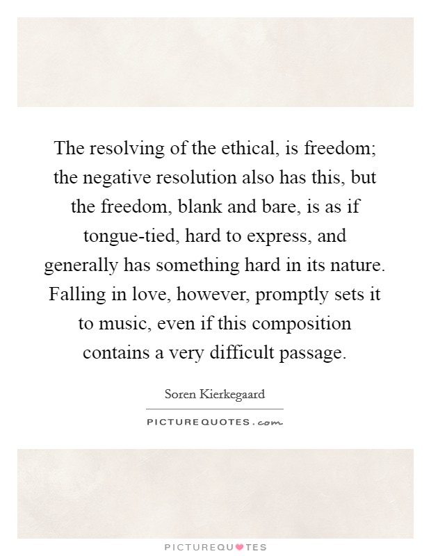 The resolving of the ethical, is freedom; the negative resolution also has this, but the freedom, blank and bare, is as if tongue-tied, hard to express, and generally has something hard in its nature. Falling in love, however, promptly sets it to music, even if this composition contains a very difficult passage Picture Quote #1