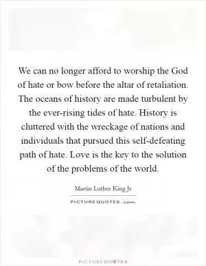 We can no longer afford to worship the God of hate or bow before the altar of retaliation. The oceans of history are made turbulent by the ever-rising tides of hate. History is cluttered with the wreckage of nations and individuals that pursued this self-defeating path of hate. Love is the key to the solution of the problems of the world Picture Quote #1