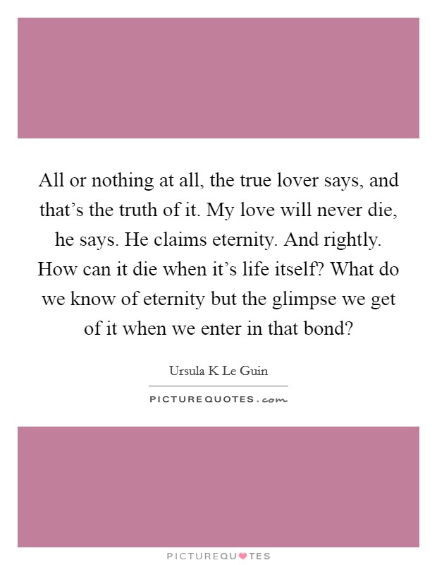 All or nothing at all, the true lover says, and that's the truth of it. My love will never die, he says. He claims eternity. And rightly. How can it die when it's life itself? What do we know of eternity but the glimpse we get of it when we enter in that bond? Picture Quote #1