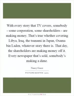 With every story that TV covers, somebody - some corporation, some shareholders - are making money. That’s true whether covering Libya, Iraq, the tsunami in Japan, Osama bin Laden, whatever story there is. That day, the shareholders are making money off it. Every newspaper that’s sold, somebody’s making a dime Picture Quote #1