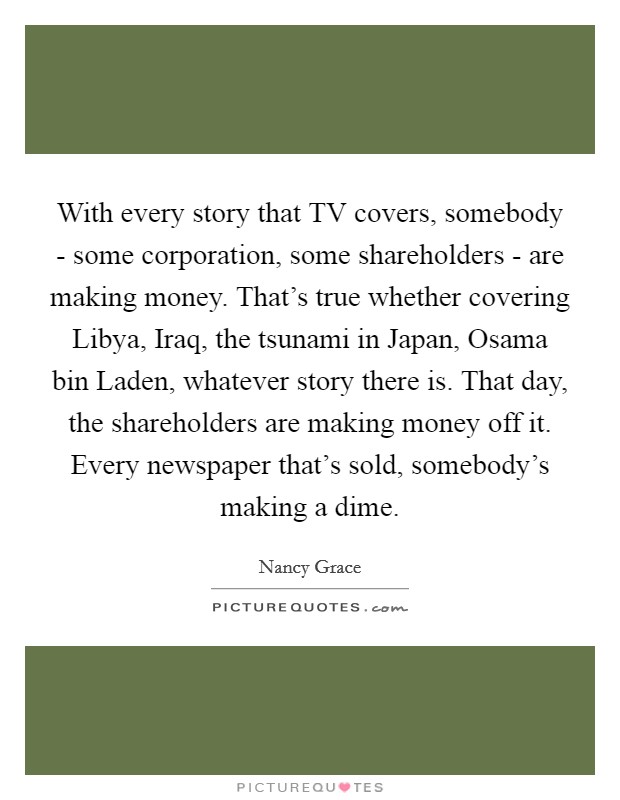 With every story that TV covers, somebody - some corporation, some shareholders - are making money. That's true whether covering Libya, Iraq, the tsunami in Japan, Osama bin Laden, whatever story there is. That day, the shareholders are making money off it. Every newspaper that's sold, somebody's making a dime Picture Quote #1