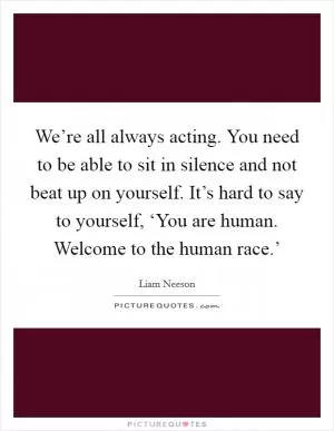 We’re all always acting. You need to be able to sit in silence and not beat up on yourself. It’s hard to say to yourself, ‘You are human. Welcome to the human race.’ Picture Quote #1