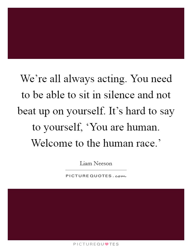 We're all always acting. You need to be able to sit in silence and not beat up on yourself. It's hard to say to yourself, ‘You are human. Welcome to the human race.' Picture Quote #1